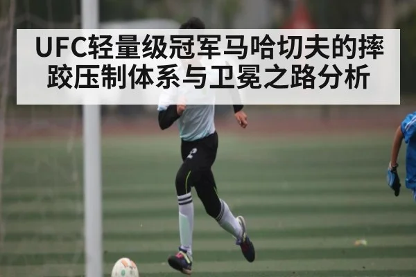 UFC轻量级冠军马哈切夫的摔跤压制体系与卫冕之路分析