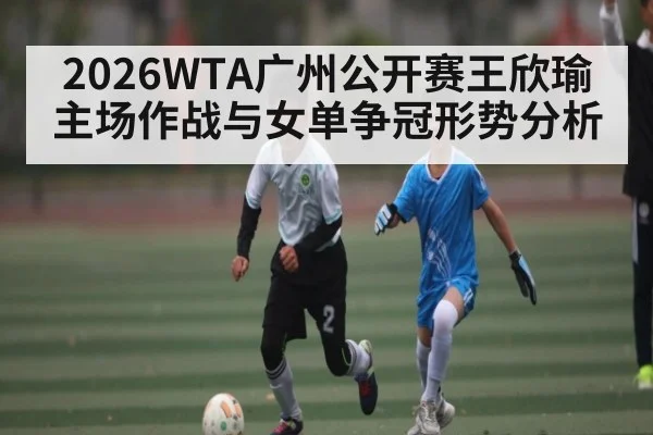 2026WTA广州公开赛王欣瑜主场作战与女单争冠形势分析