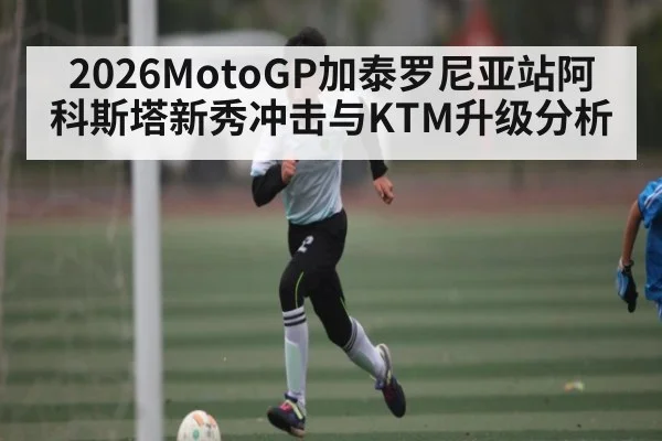 2026MotoGP加泰罗尼亚站阿科斯塔新秀冲击与KTM升级分析