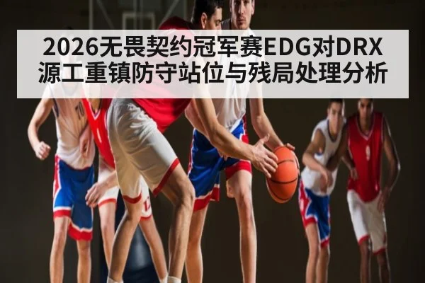 2026无畏契约冠军赛EDG对DRX源工重镇防守站位与残局处理分析