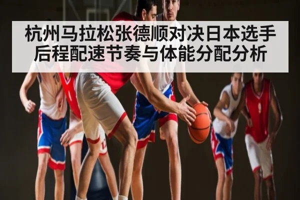 杭州马拉松张德顺对决日本选手后程配速节奏与体能分配分析